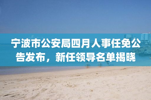 寧波市公安局四月人事任免公告發(fā)布，新任領(lǐng)導(dǎo)名單揭曉
