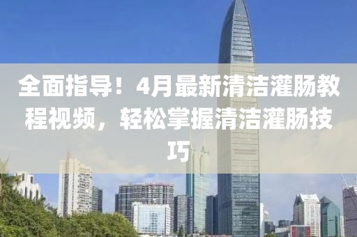 全面指導！4月最新清潔灌腸教程視頻，輕松掌握清潔灌腸技巧