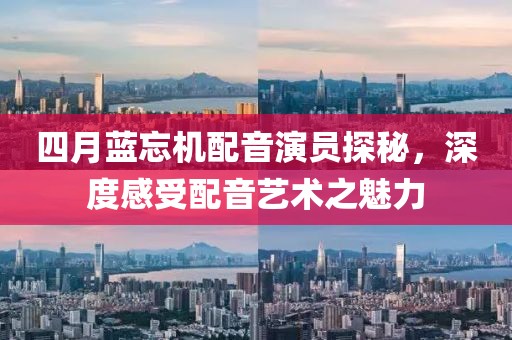 四月藍(lán)忘機(jī)配音演員探秘，深度感受配音藝術(shù)之魅力