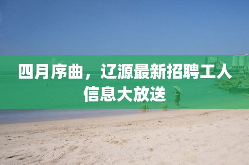 四月序曲，遼源最新招聘工人信息大放送