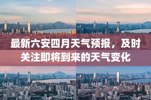 最新六安四月天氣預(yù)報(bào)，及時(shí)關(guān)注即將到來的天氣變化