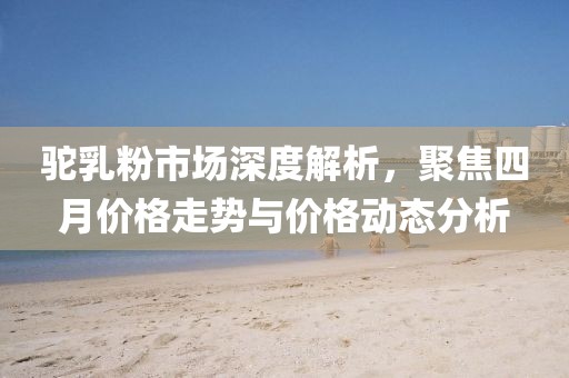 駝乳粉市場深度解析，聚焦四月價格走勢與價格動態(tài)分析