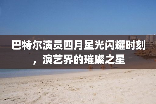 巴特爾演員四月星光閃耀時刻，演藝界的璀璨之星
