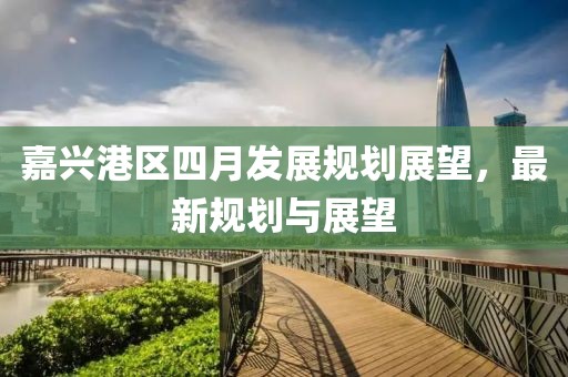 嘉興港區(qū)四月發(fā)展規(guī)劃展望，最新規(guī)劃與展望