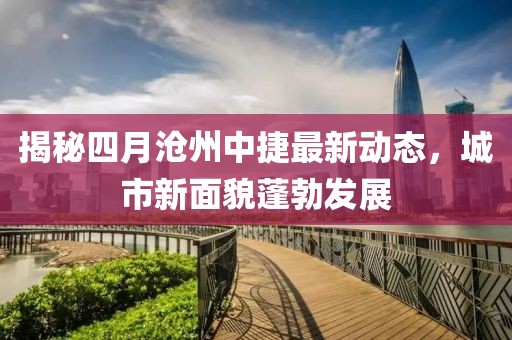 揭秘四月滄州中捷最新動(dòng)態(tài)，城市新面貌蓬勃發(fā)展