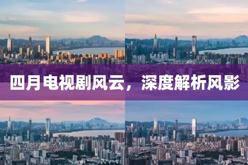 四月電視劇風(fēng)云，深度解析風(fēng)影