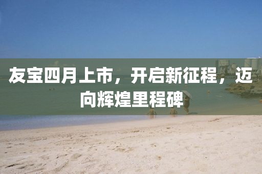 友寶四月上市，開啟新征程，邁向輝煌里程碑