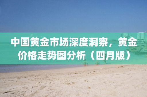 中國黃金市場深度洞察，黃金價格走勢圖分析（四月版）