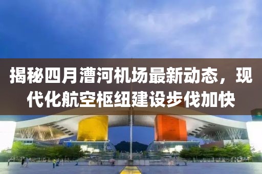 揭秘四月漕河機(jī)場最新動(dòng)態(tài)，現(xiàn)代化航空樞紐建設(shè)步伐加快