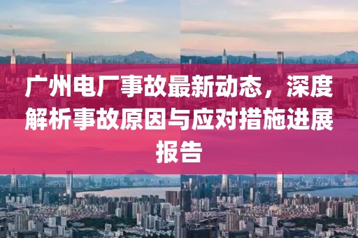 廣州電廠事故最新動(dòng)態(tài)，深度解析事故原因與應(yīng)對(duì)措施進(jìn)展報(bào)告