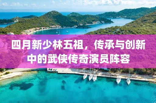 四月新少林五祖，傳承與創(chuàng)新中的武俠傳奇演員陣容