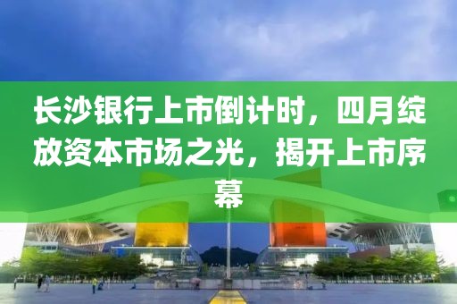長沙銀行上市倒計時，四月綻放資本市場之光，揭開上市序幕