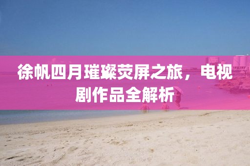 徐帆四月璀璨熒屏之旅，電視劇作品全解析