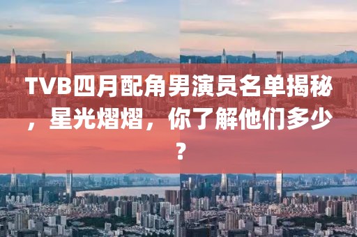 TVB四月配角男演員名單揭秘，星光熠熠，你了解他們多少？