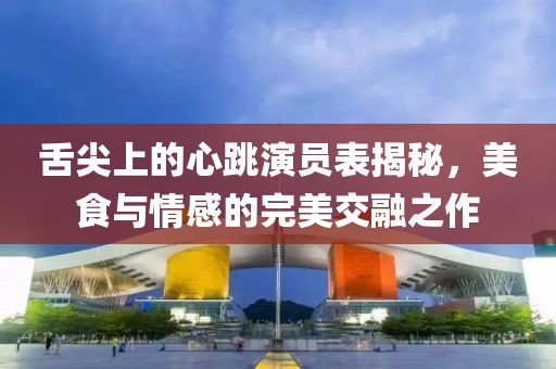 舌尖上的心跳演員表揭秘，美食與情感的完美交融之作