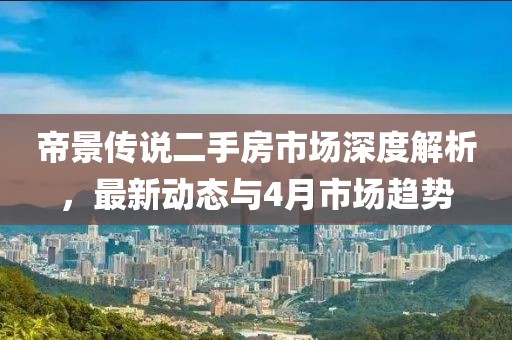 帝景傳說二手房市場深度解析，最新動態(tài)與4月市場趨勢