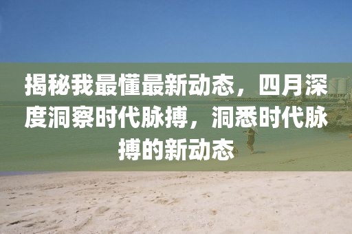 揭秘我最懂最新動態(tài)，四月深度洞察時代脈搏，洞悉時代脈搏的新動態(tài)