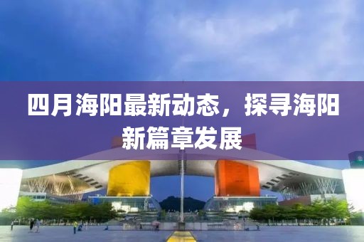 四月海陽最新動態(tài)，探尋海陽新篇章發(fā)展