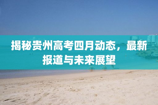 揭秘貴州高考四月動(dòng)態(tài)，最新報(bào)道與未來展望