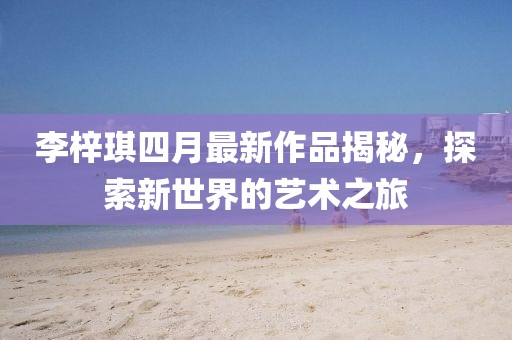 李梓琪四月最新作品揭秘，探索新世界的藝術(shù)之旅