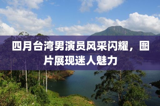 四月臺(tái)灣男演員風(fēng)采閃耀，圖片展現(xiàn)迷人魅力