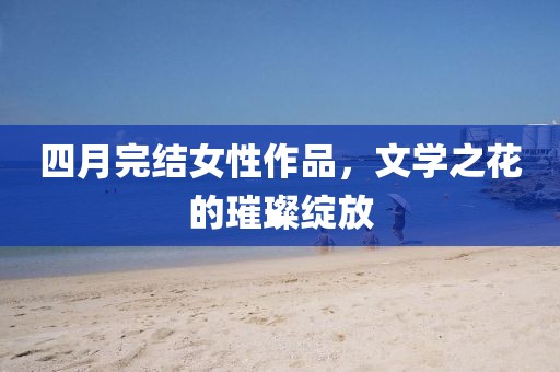 四月完結(jié)女性作品，文學之花的璀璨綻放