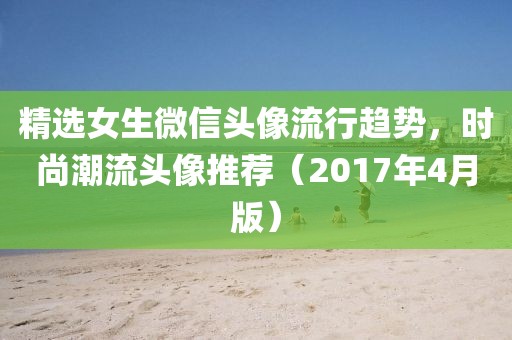 精選女生微信頭像流行趨勢，時尚潮流頭像推薦（2017年4月版）