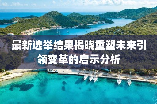 最新選舉結(jié)果揭曉重塑未來引領(lǐng)變革的啟示分析