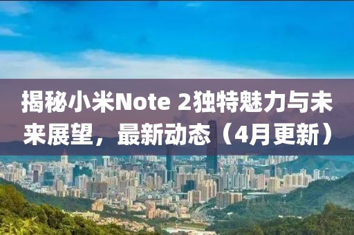 揭秘小米Note 2獨特魅力與未來展望，最新動態(tài)（4月更新）