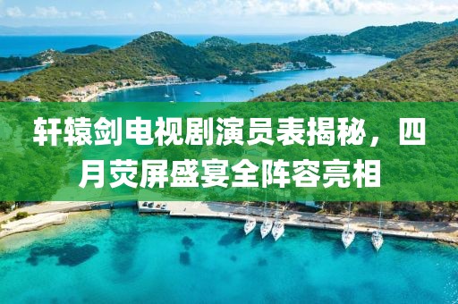 軒轅劍電視劇演員表揭秘，四月熒屏盛宴全陣容亮相