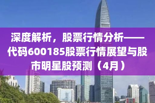 深度解析，股票行情分析——代碼600185股票行情展望與股市明星股預(yù)測（4月）