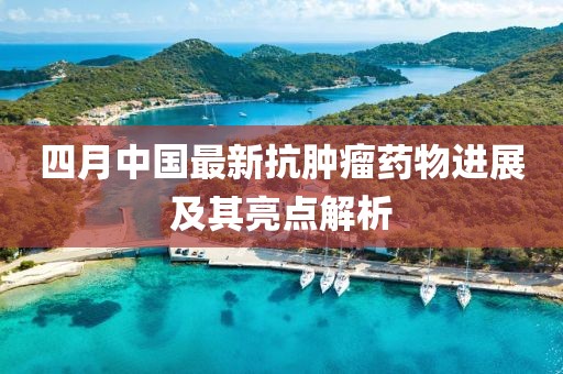 四月中國(guó)最新抗腫瘤藥物進(jìn)展及其亮點(diǎn)解析