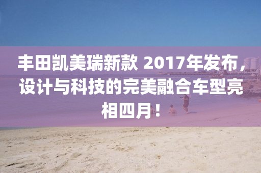 豐田凱美瑞新款 2017年發(fā)布，設(shè)計與科技的完美融合車型亮相四月！