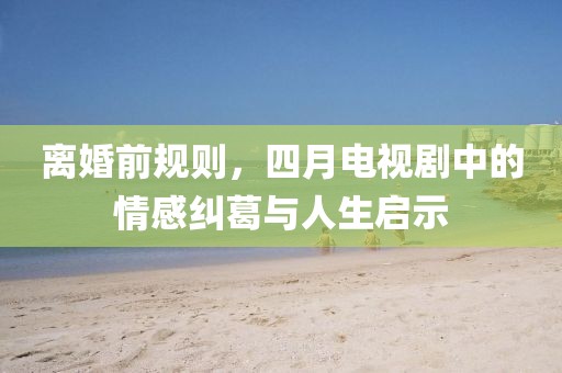 離婚前規(guī)則，四月電視劇中的情感糾葛與人生啟示