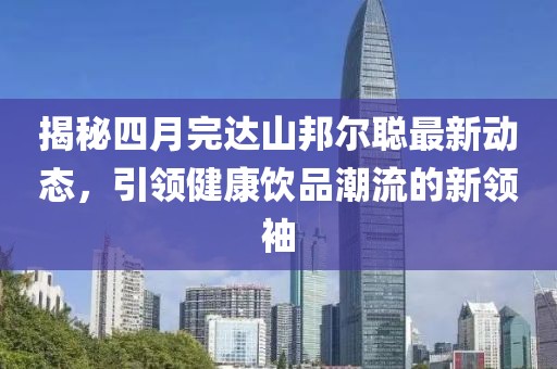 揭秘四月完達(dá)山邦爾聰最新動(dòng)態(tài)，引領(lǐng)健康飲品潮流的新領(lǐng)袖
