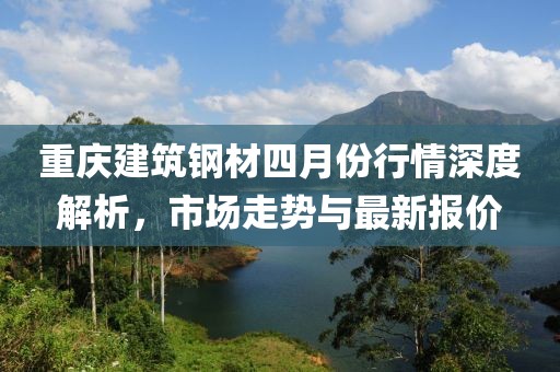 重慶建筑鋼材四月份行情深度解析，市場走勢與最新報價