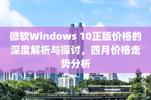 微軟Windows 10正版價格的深度解析與探討，四月價格走勢分析