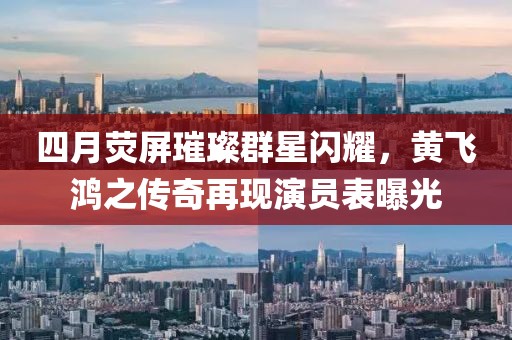 四月熒屏璀璨群星閃耀，黃飛鴻之傳奇再現(xiàn)演員表曝光