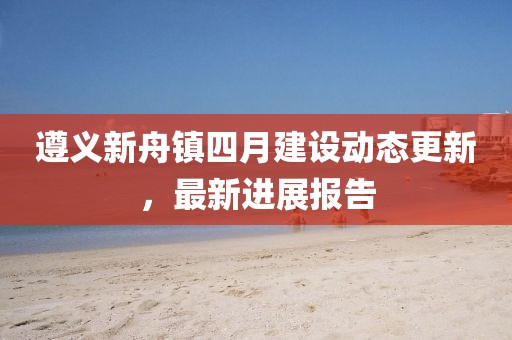 遵義新舟鎮(zhèn)四月建設(shè)動態(tài)更新，最新進展報告