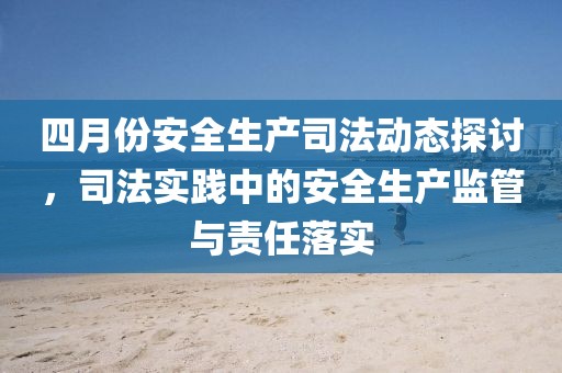 四月份安全生產(chǎn)司法動(dòng)態(tài)探討，司法實(shí)踐中的安全生產(chǎn)監(jiān)管與責(zé)任落實(shí)