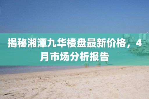 揭秘湘潭九華樓盤最新價格，4月市場分析報告