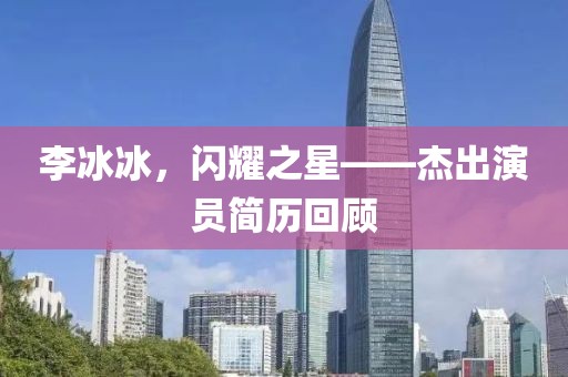 李冰冰，閃耀之星——杰出演員簡歷回顧