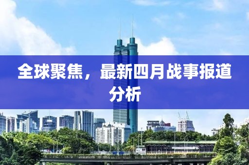全球聚焦，最新四月戰(zhàn)事報道分析