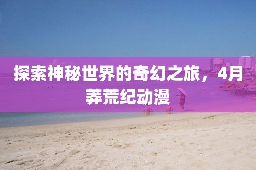 探索神秘世界的奇幻之旅，4月莽荒紀動漫