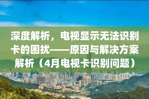 深度解析，電視顯示無法識(shí)別卡的困擾——原因與解決方案解析（4月電視卡識(shí)別問題）