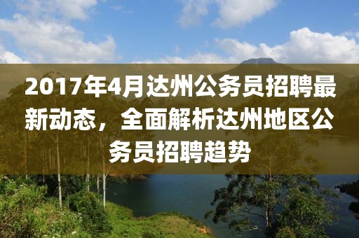 2017年4月達(dá)州公務(wù)員招聘最新動(dòng)態(tài)，全面解析達(dá)州地區(qū)公務(wù)員招聘趨勢(shì)