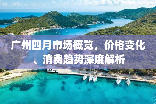 廣州四月市場概覽，價格變化、消費趨勢深度解析