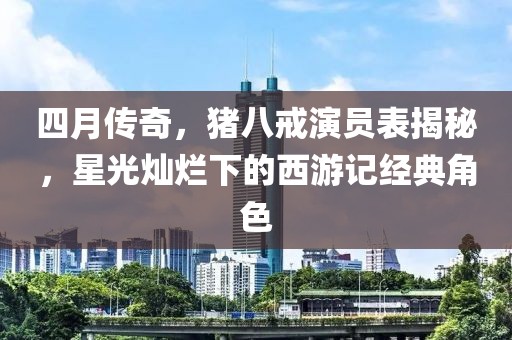 四月傳奇，豬八戒演員表揭秘，星光燦爛下的西游記經(jīng)典角色