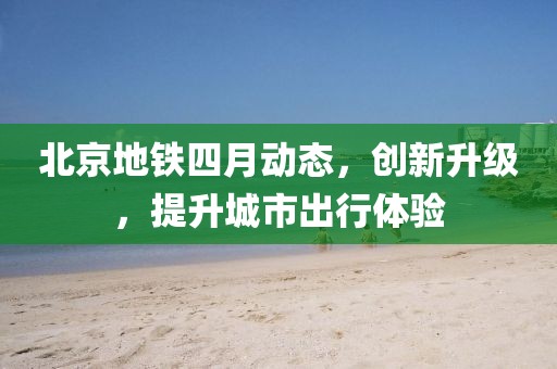 北京地鐵四月動態(tài)，創(chuàng)新升級，提升城市出行體驗