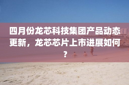 四月份龍芯科技集團(tuán)產(chǎn)品動(dòng)態(tài)更新，龍芯芯片上市進(jìn)展如何？